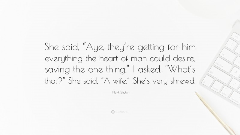 Nevil Shute Quote: “She said, “Aye, they’re getting for him everything the heart of man could desire, saving the one thing.” I asked, “What’s that?” She said, “A wife.” She’s very shrewd.”
