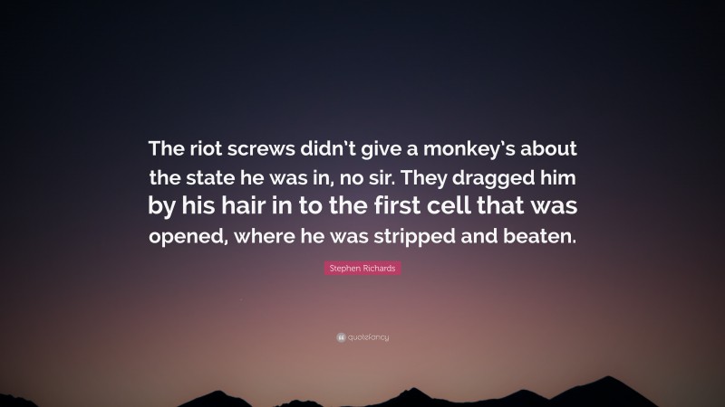 Stephen Richards Quote: “The riot screws didn’t give a monkey’s about the state he was in, no sir. They dragged him by his hair in to the first cell that was opened, where he was stripped and beaten.”