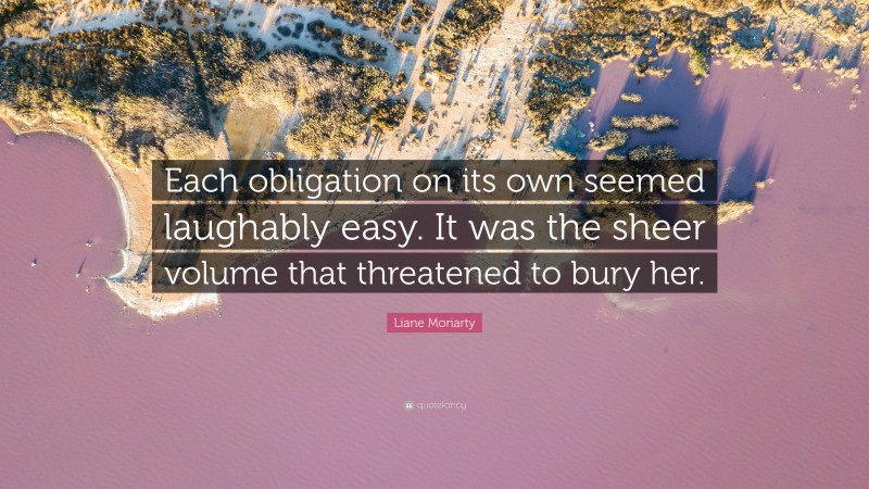 Liane Moriarty Quote: “Each obligation on its own seemed laughably easy. It was the sheer volume that threatened to bury her.”