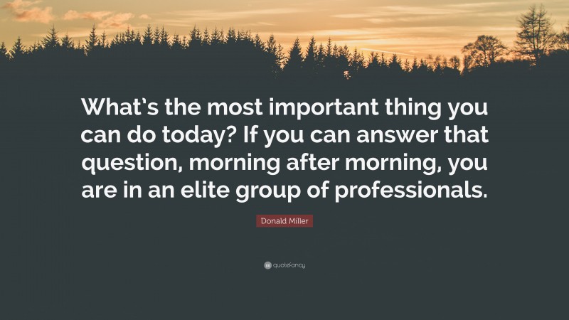 Donald Miller Quote: “What’s the most important thing you can do today? If you can answer that question, morning after morning, you are in an elite group of professionals.”