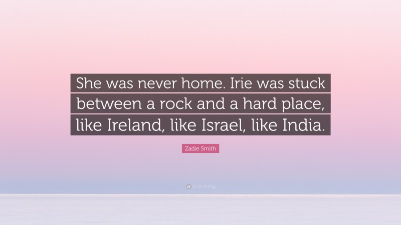 Zadie Smith Quote: “She was never home. Irie was stuck between a rock and a hard place, like Ireland, like Israel, like India.”