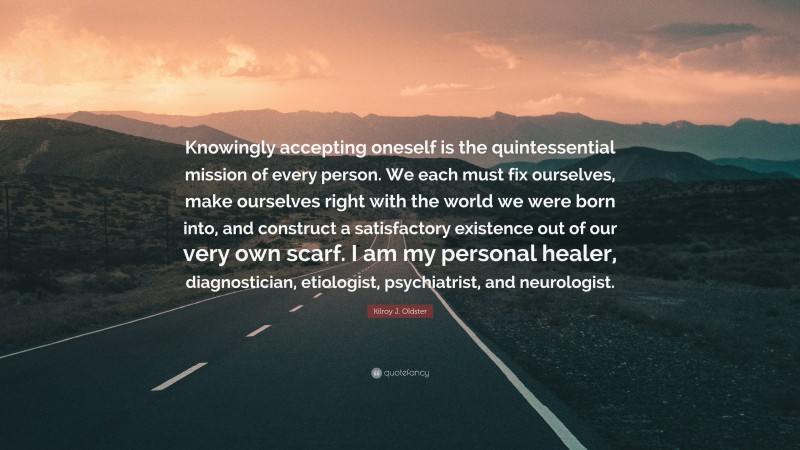 Kilroy J. Oldster Quote: “Knowingly accepting oneself is the quintessential mission of every person. We each must fix ourselves, make ourselves right with the world we were born into, and construct a satisfactory existence out of our very own scarf. I am my personal healer, diagnostician, etiologist, psychiatrist, and neurologist.”