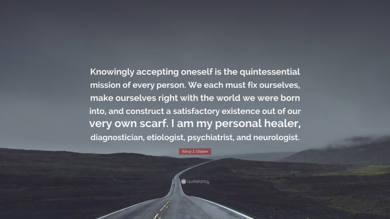 Kilroy J. Oldster Quote: “Knowingly accepting oneself is the quintessential mission of every person. We each must fix ourselves, make ourselves right with the world we were born into, and construct a satisfactory existence out of our very own scarf. I am my personal healer, diagnostician, etiologist, psychiatrist, and neurologist.”