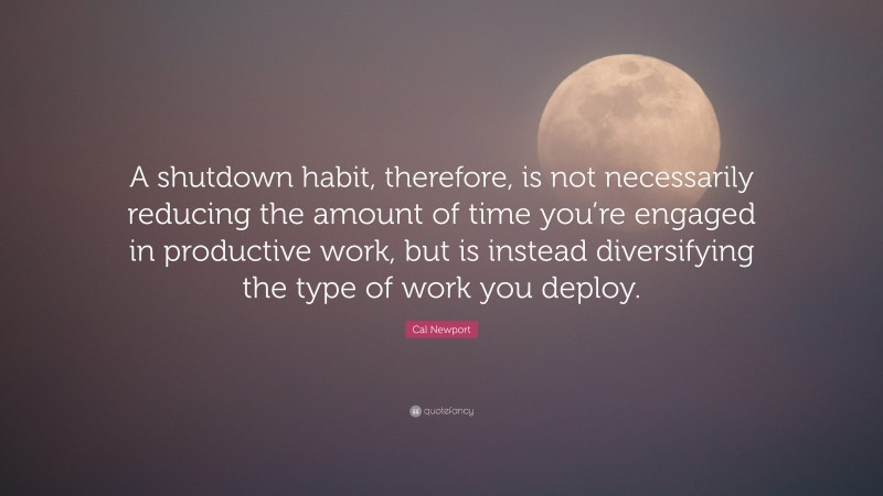 Cal Newport Quote: “A shutdown habit, therefore, is not necessarily reducing the amount of time you’re engaged in productive work, but is instead diversifying the type of work you deploy.”