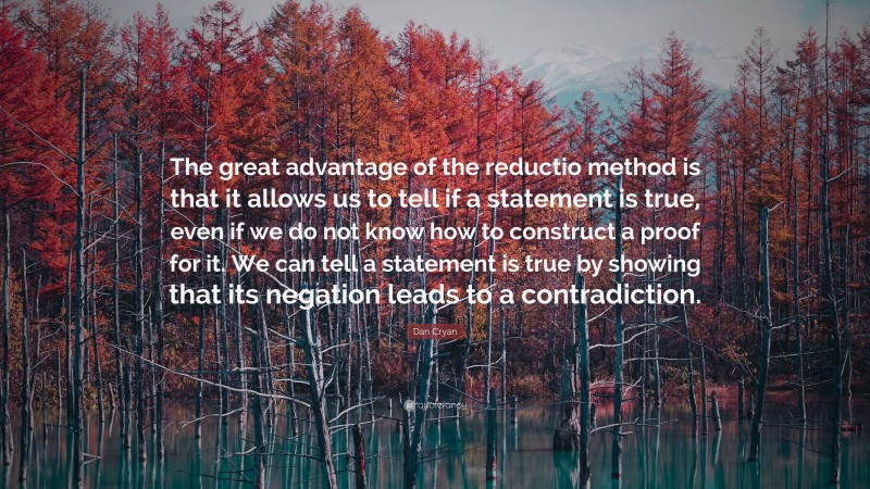 Dan Cryan Quote: “The great advantage of the reductio method is that it allows us to tell if a statement is true, even if we do not know how to construct a proof for it. We can tell a statement is true by showing that its negation leads to a contradiction.”