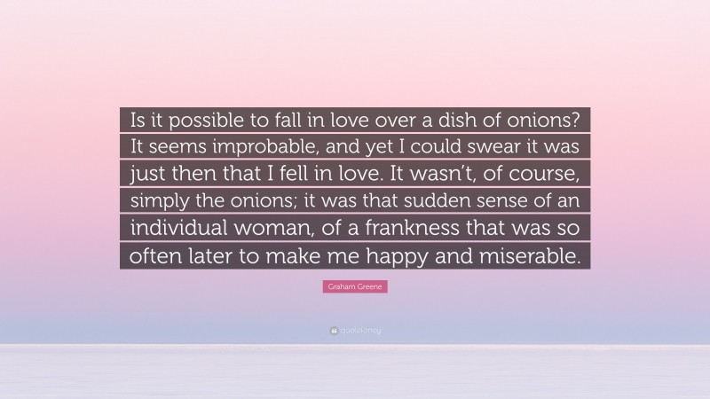 Graham Greene Quote: “Is it possible to fall in love over a dish of onions? It seems improbable, and yet I could swear it was just then that I fell in love. It wasn’t, of course, simply the onions; it was that sudden sense of an individual woman, of a frankness that was so often later to make me happy and miserable.”