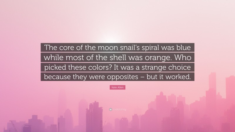 Kate Allen Quote: “The core of the moon snail’s spiral was blue while most of the shell was orange. Who picked these colors? It was a strange choice because they were opposites – but it worked.”