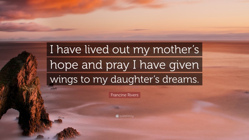 Francine Rivers Quote: “I have lived out my mother’s hope and pray I have given wings to my daughter’s dreams.”