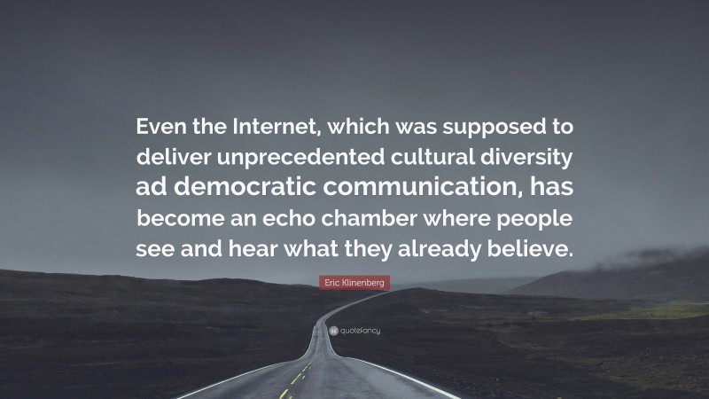 Eric Klinenberg Quote: “Even the Internet, which was supposed to deliver unprecedented cultural diversity ad democratic communication, has become an echo chamber where people see and hear what they already believe.”