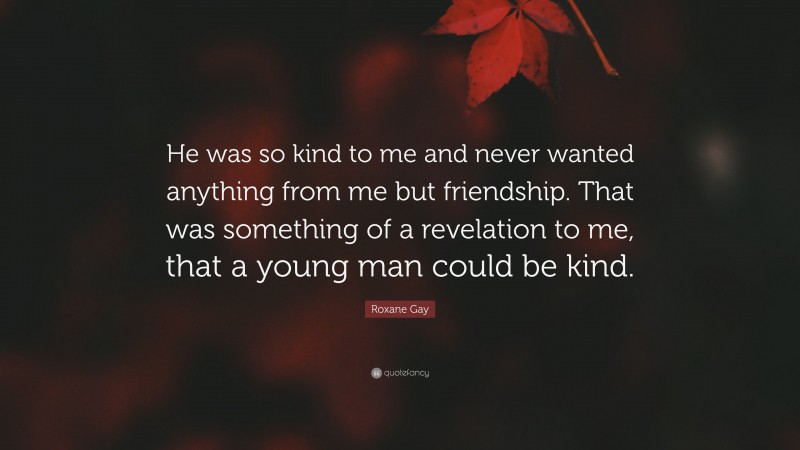 Roxane Gay Quote: “He was so kind to me and never wanted anything from me but friendship. That was something of a revelation to me, that a young man could be kind.”