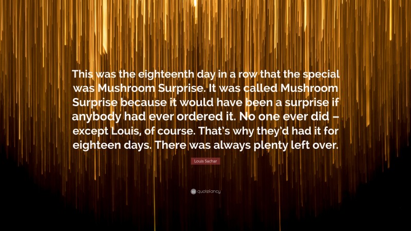 Louis Sachar Quote: “This was the eighteenth day in a row that the special was Mushroom Surprise. It was called Mushroom Surprise because it would have been a surprise if anybody had ever ordered it. No one ever did – except Louis, of course. That’s why they’d had it for eighteen days. There was always plenty left over.”