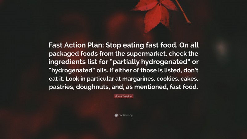 Jonny Bowden Quote: “Fast Action Plan: Stop eating fast food. On all packaged foods from the supermarket, check the ingredients list for “partially hydrogenated” or “hydrogenated” oils. If either of those is listed, don’t eat it. Look in particular at margarines, cookies, cakes, pastries, doughnuts, and, as mentioned, fast food.”