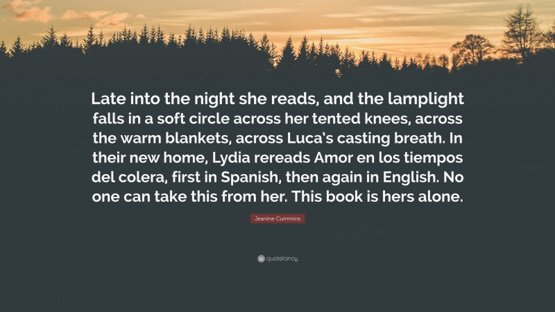 Jeanine Cummins Quote: “Late into the night she reads, and the lamplight falls in a soft circle across her tented knees, across the warm blankets, across Luca’s casting breath. In their new home, Lydia rereads Amor en los tiempos del colera, first in Spanish, then again in English. No one can take this from her. This book is hers alone.”