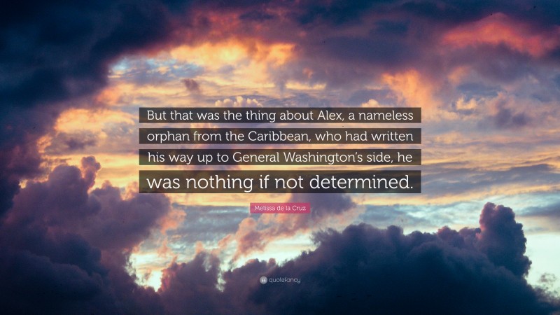 Melissa de la Cruz Quote: “But that was the thing about Alex, a nameless orphan from the Caribbean, who had written his way up to General Washington’s side, he was nothing if not determined.”