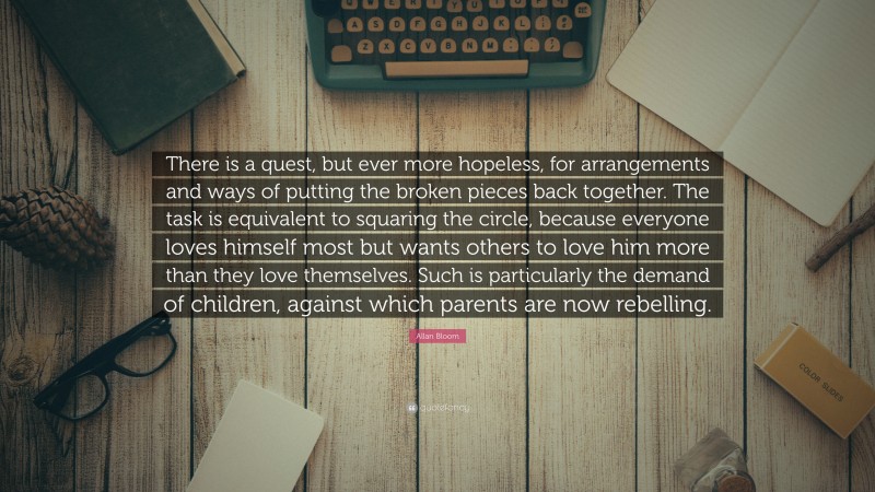 Allan Bloom Quote: “There is a quest, but ever more hopeless, for arrangements and ways of putting the broken pieces back together. The task is equivalent to squaring the circle, because everyone loves himself most but wants others to love him more than they love themselves. Such is particularly the demand of children, against which parents are now rebelling.”