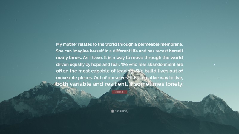 Melissa Febos Quote: “My mother relates to the world through a permeable membrane. She can imagine herself in a different life and has recast herself many times. As I have. It is a way to move through the world driven equally by hope and fear. We who fear abandonment are often the most capable of leaving. We build lives out of moveable pieces. Out of ourselves. It is a creative way to live, both variable and resilient, if sometimes lonely.”