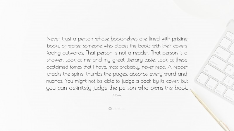 C.J. Tudor Quote: “Never trust a person whose bookshelves are lined with pristine books, or worse, someone who places the books with their covers facing outwards. That person is not a reader. That person is a shower. Look at me and my great literary taste. Look at these acclaimed tomes that I have, most probably, never read. A reader cracks the spine, thumbs the pages, absorbs every word and nuance. You might not be able to judge a book by its cover, but you can definitely judge the person who owns the book.”