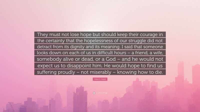 Viktor E. Frankl Quote: “They must not lose hope but should keep their courage in the certainty that the hopelessness of our struggle did not detract from its dignity and its meaning. I said that someone looks down on each of us in difficult hours – a friend, a wife, somebody alive or dead, or a God – and he would not expect us to disappoint him. He would hope to find us suffering proudly – not miserably – knowing how to die.”