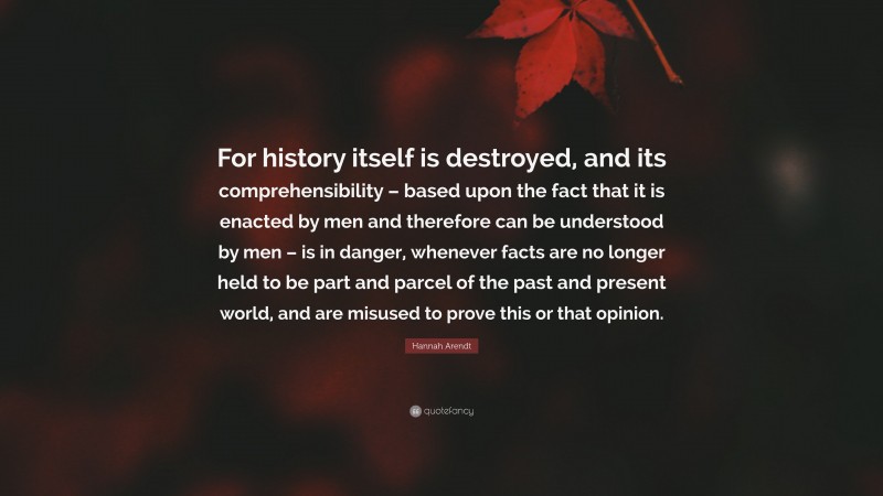 Hannah Arendt Quote: “For history itself is destroyed, and its comprehensibility – based upon the fact that it is enacted by men and therefore can be understood by men – is in danger, whenever facts are no longer held to be part and parcel of the past and present world, and are misused to prove this or that opinion.”