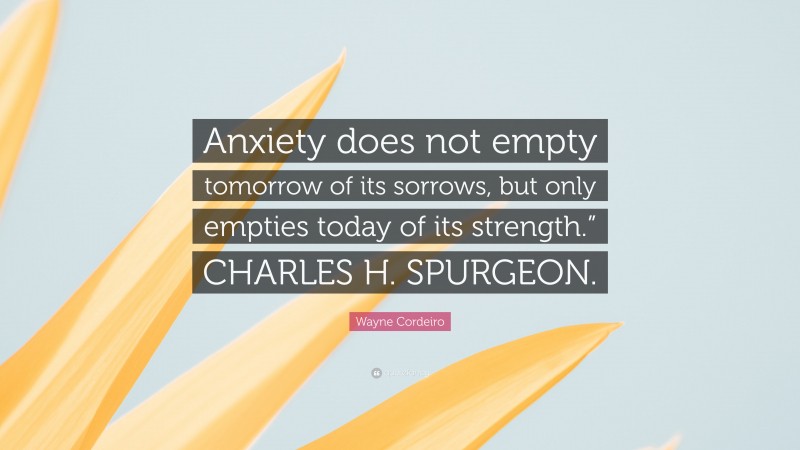Wayne Cordeiro Quote: “Anxiety does not empty tomorrow of its sorrows, but only empties today of its strength.” CHARLES H. SPURGEON.”