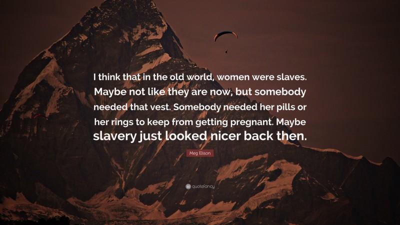 Meg Elison Quote: “I think that in the old world, women were slaves. Maybe not like they are now, but somebody needed that vest. Somebody needed her pills or her rings to keep from getting pregnant. Maybe slavery just looked nicer back then.”