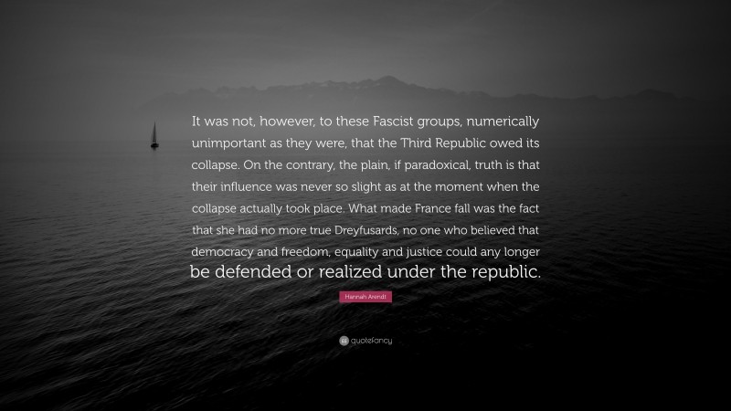 Hannah Arendt Quote: “It was not, however, to these Fascist groups, numerically unimportant as they were, that the Third Republic owed its collapse. On the contrary, the plain, if paradoxical, truth is that their influence was never so slight as at the moment when the collapse actually took place. What made France fall was the fact that she had no more true Dreyfusards, no one who believed that democracy and freedom, equality and justice could any longer be defended or realized under the republic.”