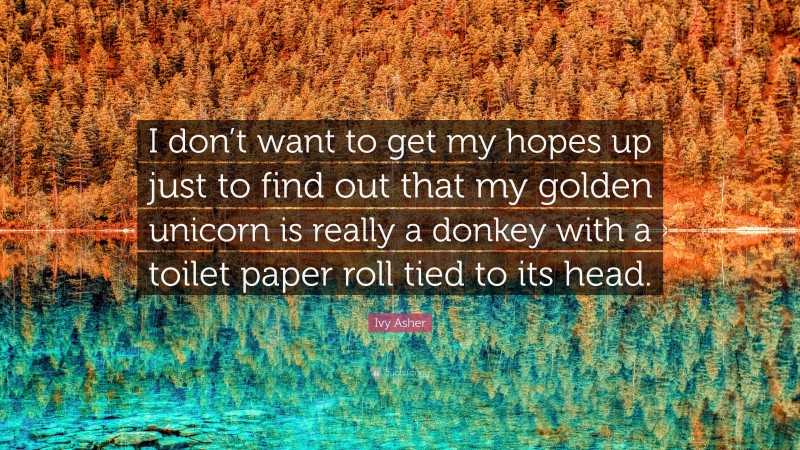 Ivy Asher Quote: “I don’t want to get my hopes up just to find out that my golden unicorn is really a donkey with a toilet paper roll tied to its head.”