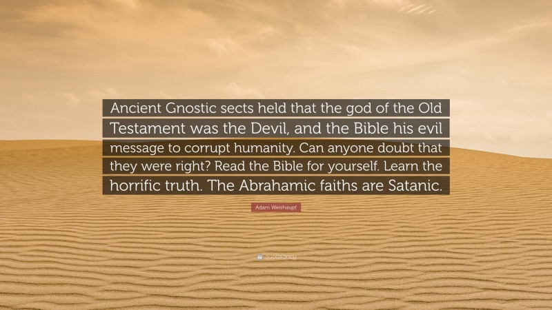 Adam Weishaupt Quote: “Ancient Gnostic sects held that the god of the Old Testament was the Devil, and the Bible his evil message to corrupt humanity. Can anyone doubt that they were right? Read the Bible for yourself. Learn the horrific truth. The Abrahamic faiths are Satanic.”