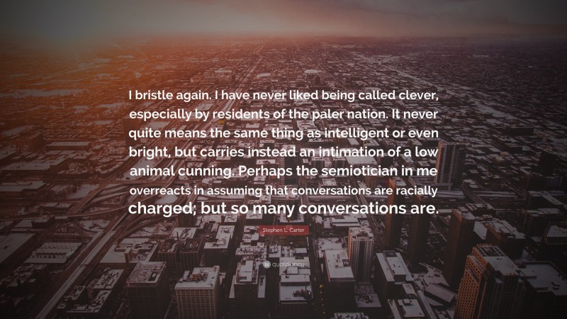 Stephen L. Carter Quote: “I bristle again. I have never liked being called clever, especially by residents of the paler nation. It never quite means the same thing as intelligent or even bright, but carries instead an intimation of a low animal cunning. Perhaps the semiotician in me overreacts in assuming that conversations are racially charged; but so many conversations are.”