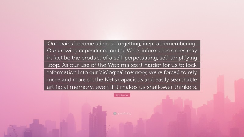 Nicholas Carr Quote: “Our brains become adept at forgetting, inept at remembering. Our growing dependence on the Web’s information stores may in fact be the product of a self-perpetuating, self-amplifying loop. As our use of the Web makes it harder for us to lock information into our biological memory, we’re forced to rely more and more on the Net’s capacious and easily searchable artificial memory, even if it makes us shallower thinkers.”