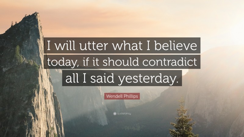 Wendell Phillips Quote: “I will utter what I believe today, if it should contradict all I said yesterday.”