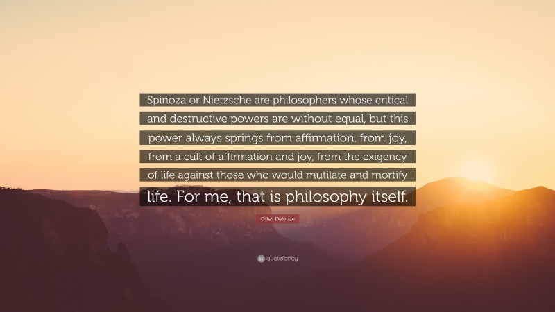 Gilles Deleuze Quote: “Spinoza or Nietzsche are philosophers whose critical and destructive powers are without equal, but this power always springs from affirmation, from joy, from a cult of affirmation and joy, from the exigency of life against those who would mutilate and mortify life. For me, that is philosophy itself.”