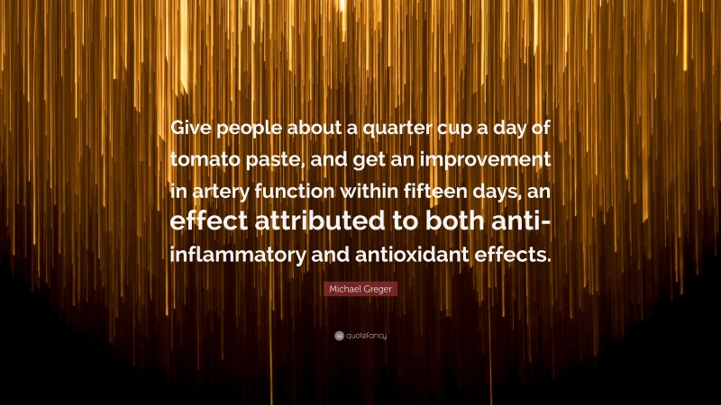 Michael Greger Quote: “Give people about a quarter cup a day of tomato paste, and get an improvement in artery function within fifteen days, an effect attributed to both anti-inflammatory and antioxidant effects.”