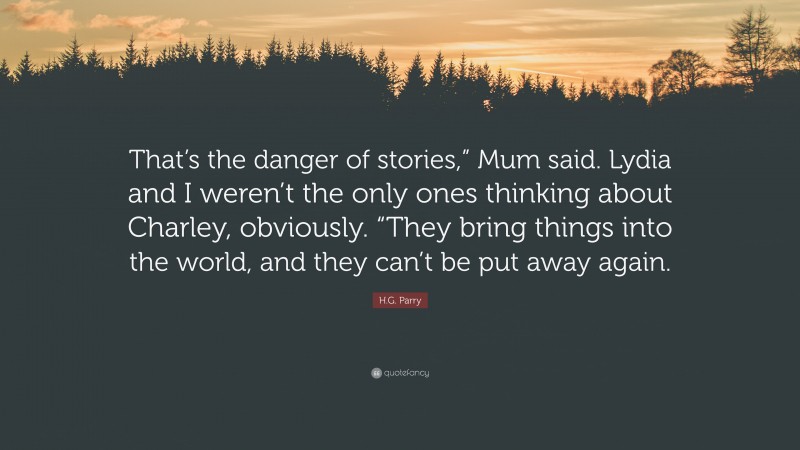 H.G. Parry Quote: “That’s the danger of stories,” Mum said. Lydia and I weren’t the only ones thinking about Charley, obviously. “They bring things into the world, and they can’t be put away again.”