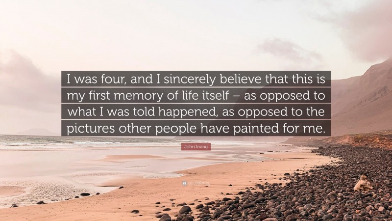 John Irving Quote: “I was four, and I sincerely believe that this is my first memory of life itself – as opposed to what I was told happened, as opposed to the pictures other people have painted for me.”