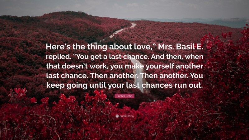 Rachel Cohn Quote: “Here’s the thing about love,” Mrs. Basil E. replied. “You get a last chance. And then, when that doesn’t work, you make yourself another last chance. Then another. Then another. You keep going until your last chances run out.”
