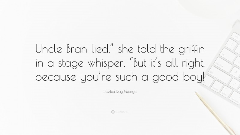 Jessica Day George Quote: “Uncle Bran lied,” she told the griffin in a stage whisper. “But it’s all right, because you’re such a good boy!”