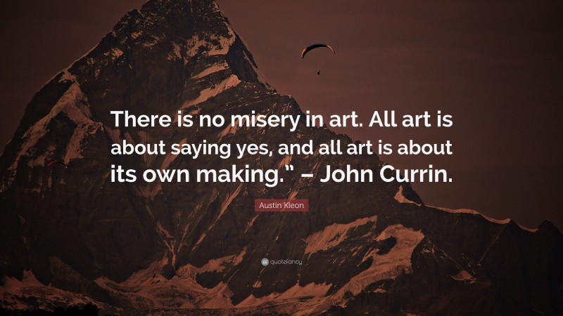 Austin Kleon Quote: “There is no misery in art. All art is about saying yes, and all art is about its own making.” – John Currin.”