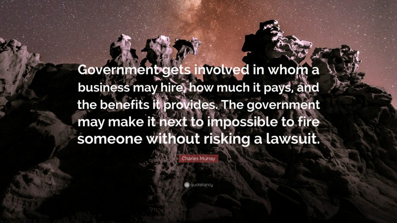 Charles Murray Quote: “Government gets involved in whom a business may hire, how much it pays, and the benefits it provides. The government may make it next to impossible to fire someone without risking a lawsuit.”