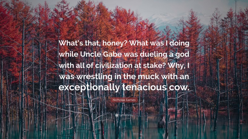 Nicholas Eames Quote: “What’s that, honey? What was I doing while Uncle Gabe was dueling a god with all of civilization at stake? Why, I was wrestling in the muck with an exceptionally tenacious cow.”