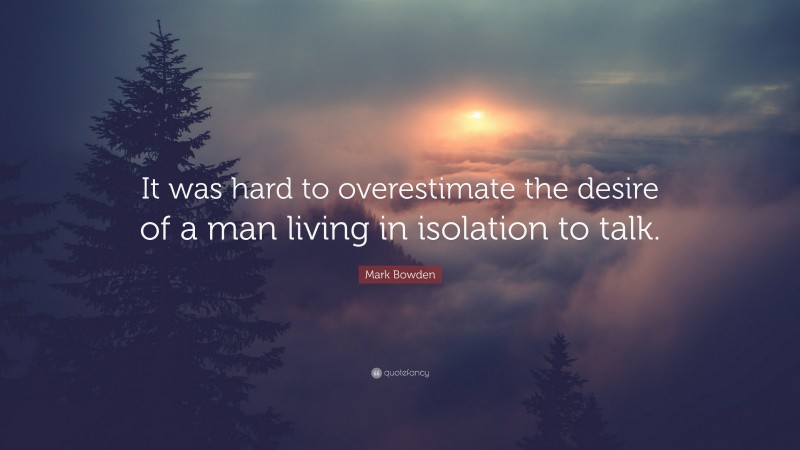 Mark Bowden Quote: “It was hard to overestimate the desire of a man living in isolation to talk.”