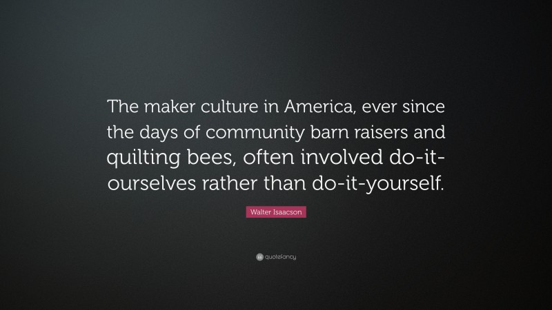 Walter Isaacson Quote: “The maker culture in America, ever since the days of community barn raisers and quilting bees, often involved do-it-ourselves rather than do-it-yourself.”