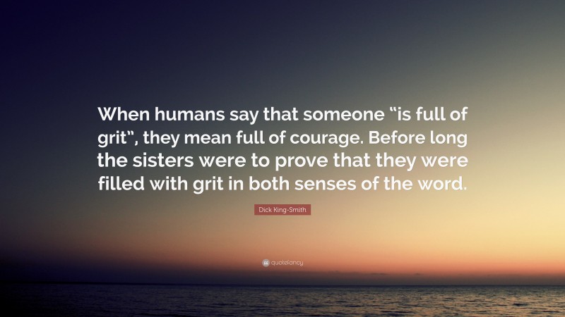 Dick King-Smith Quote: “When humans say that someone “is full of grit”, they mean full of courage. Before long the sisters were to prove that they were filled with grit in both senses of the word.”