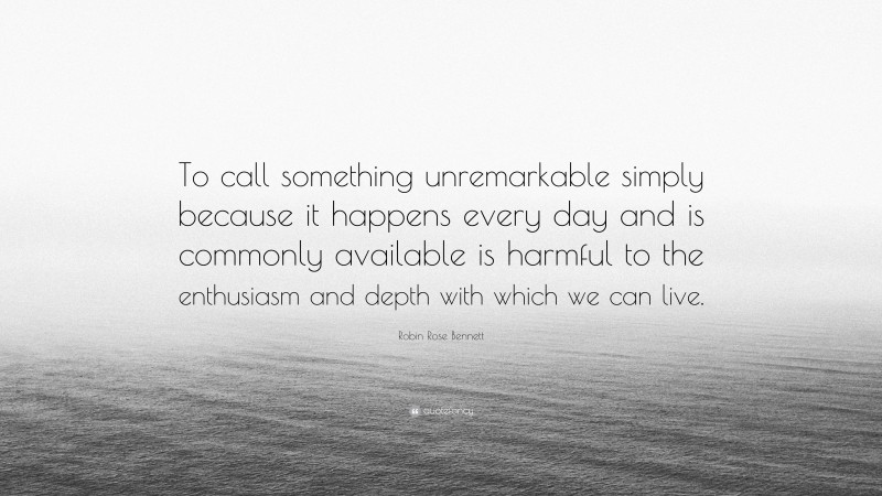 Robin Rose Bennett Quote: “To call something unremarkable simply because it happens every day and is commonly available is harmful to the enthusiasm and depth with which we can live.”