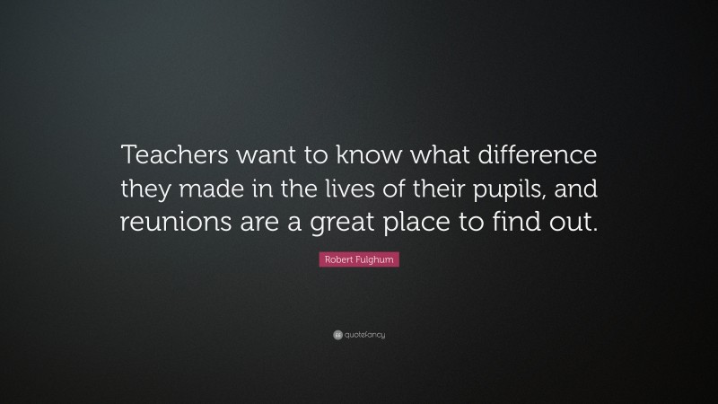 Robert Fulghum Quote: “Teachers want to know what difference they made in the lives of their pupils, and reunions are a great place to find out.”