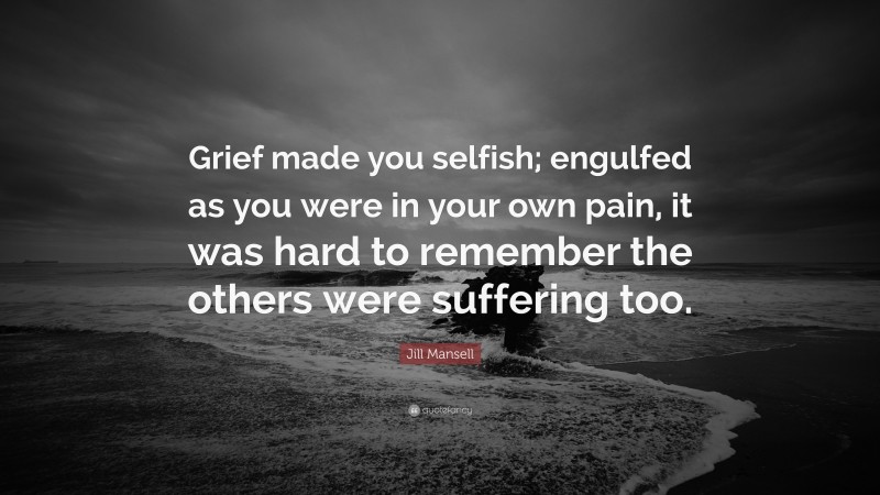 Jill Mansell Quote: “Grief made you selfish; engulfed as you were in your own pain, it was hard to remember the others were suffering too.”