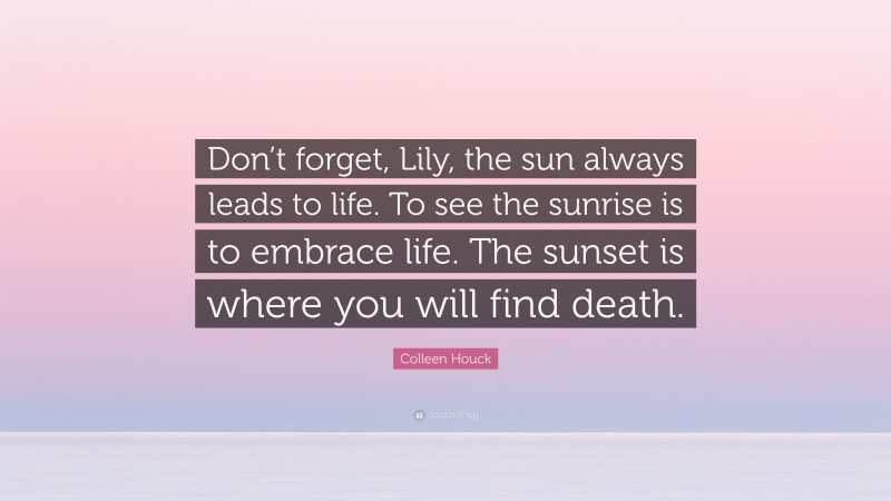 Colleen Houck Quote: “Don’t forget, Lily, the sun always leads to life. To see the sunrise is to embrace life. The sunset is where you will find death.”