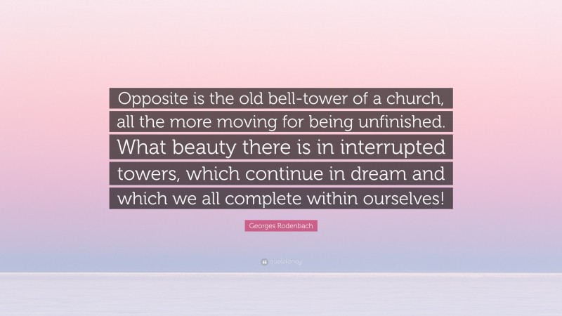 Georges Rodenbach Quote: “Opposite is the old bell-tower of a church, all the more moving for being unfinished. What beauty there is in interrupted towers, which continue in dream and which we all complete within ourselves!”