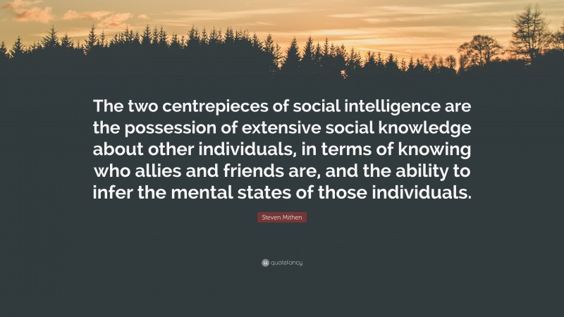 Steven Mithen Quote: “The two centrepieces of social intelligence are the possession of extensive social knowledge about other individuals, in terms of knowing who allies and friends are, and the ability to infer the mental states of those individuals.”