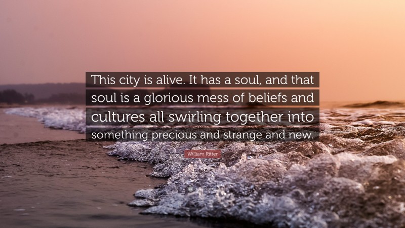 William Ritter Quote: “This city is alive. It has a soul, and that soul is a glorious mess of beliefs and cultures all swirling together into something precious and strange and new.”